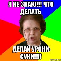 я не знаю!!! что делать делай уроки суки!!!!