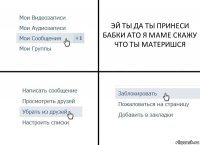 ЭЙ ТЫ ДА ТЫ ПРИНЕСИ БАБКИ АТО Я МАМЕ СКАЖУ ЧТО ТЫ МАТЕРИШСЯ