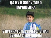 да ну в жопу таво парашенка у путина есть своя толетная бумага с ево лицом