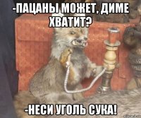 -пацаны может, диме хватит? -неси уголь сука!