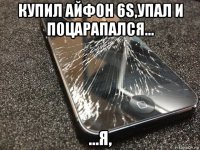 купил айфон 6s,упал и поцарапался... ...я,