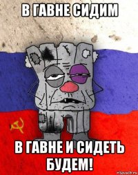 в гавне сидим в гавне и сидеть будем!