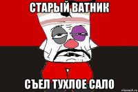 старый ватник съел тухлое сало