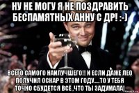 ну не могу я не поздравить беспамятных анну с др! :-) всего самого наилучшего!! и если даже лео получил оскар в этом году.....то у тебя точно сбудется всё ,что ты задумала!