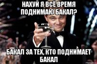 нахуй я всё время поднимаю бакал? бакал за тех, кто поднимает бакал