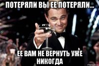 потеряли вы ее потеряли... ее вам не вернуть уже никогда