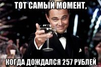 тот самый момент, когда дождался 257 рублей