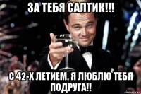 за тебя салтик!!! с 42-х летием. я люблю тебя подруга!!