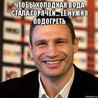 чтобы холодная вода стала горячей... её нужно подогреть 