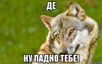 де ну ладно тебе!