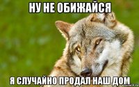 ну не обижайся я случайно продал наш дом