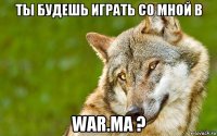 ты будешь играть со мной в war.ma ?