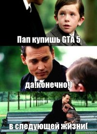 Пап купишь GTA 5 да!конечно!) в следующей жизни(