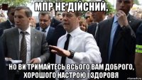 мпр не дійсний, но ви тримайтесь всього вам доброго, хорошого настрою і здоровя