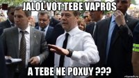 jalol vot tebe vapros a tebe ne poxuy ???