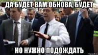 да будет вам обнова, будет но нужно подождать