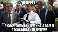 да нееее... я сосу только у путина, а вам я отсасывать не буду!!!