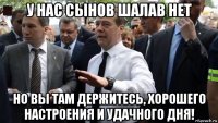 у нас сынов шалав нет но вы там держитесь, хорошего настроения и удачного дня!