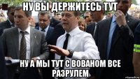 ну вы держитесь тут ну а мы тут с вованом все разрулем