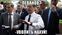 -леванов? -уволить нахуй!