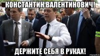 константин валентинович! держите себя в руках!