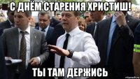 с днём старения христиш! ты там держись