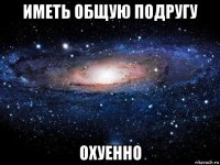 иметь общую подругу охуенно