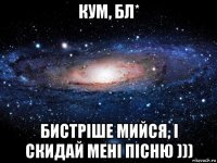 кум, бл* бистріше мийся, і скидай мені пісню )))