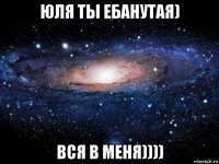 юля ты ебанутая) вся в меня))))