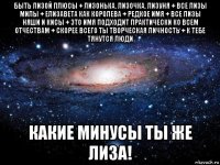 быть лизой плюсы + лизонька, лизочка, лизуня + все лизы милы + елизавета как королева + редкое имя + все лизы няши и кисы + это имя подходит практически ко всем отчествам + скорее всего ты творческая личность + к тебе тянутся люди какие минусы ты же лиза!