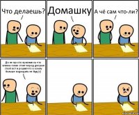 Что делаешь? Домашку А чё сам что-ли? Да не просто приснилось что училка голая стоит перед дверью стоит вот и решил что к компу больше подходить не буду)))