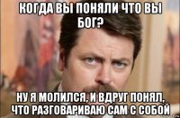 когда вы поняли что вы бог? ну я молился, и вдруг понял, что разговариваю сам с собой