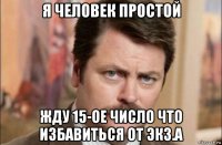 я человек простой жду 15-ое число что избавиться от экз.а