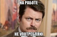 на работе не употребляю