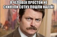 я человек простой не скинули сотку пошли нахуй! 