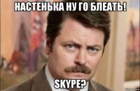 настенька ну го блеать! skype?