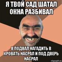 я твой сад шатал окна разбивал в подвал нагадить в кровать насрал и под дверь насрал