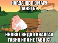 кагда же я смагу панять? нновие видио ивангая гавно или не гавно?