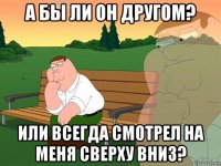 а бы ли он другом? или всегда смотрел на меня сверху вниз?