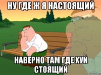 ну где ж я настоящий наверно там где хуй стоящий