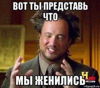 вот ты представь что мы женились