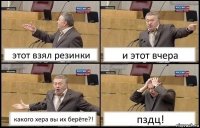 этот взял резинки и этот вчера какого хера вы их берёте?! пздц!