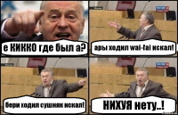 е КИККО где был а? ары ходил wai-fai искал! бери ходил сушняк искал! НИХУЯ нету..!