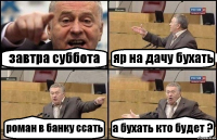 завтра суббота яр на дачу бухать роман в банку ссать а бухать кто будет ?