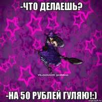 -что делаешь? -на 50 рублей гуляю!:)