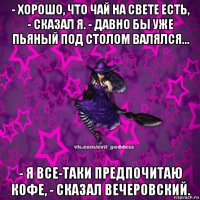 - хорошо, что чай на свете есть, - сказал я. - давно бы уже пьяный под столом валялся... - я все-таки предпочитаю кофе, - сказал вечеровский.