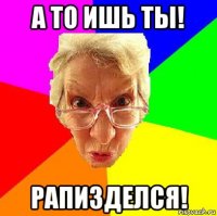 а то ишь ты! рапизделся!