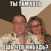 ты там хоть ешь что-нибудь?