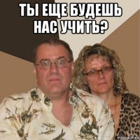 ты еще будешь нас учить? 