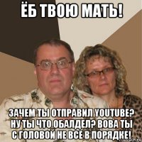 ёб твою мать! зачем ты отправил youtube? ну ты что обалдел? вова ты с головой не все в порядке!